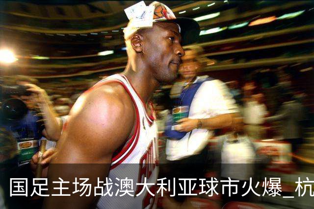 国足主场战澳大利亚球市火爆 杭州已经准备好了！