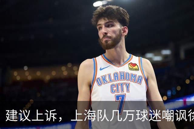 建议上诉，上海队几万球迷嘲讽徐杰，崔永熙垃圾时间怒刷分