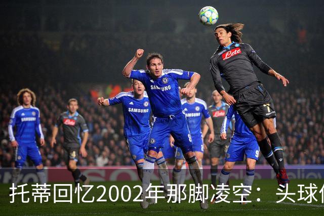 托蒂回忆2002年那脚凌空：头球停球后转身抽射死角