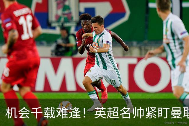 机会千载难逢！英超名帅紧盯曼联帅位，拉特克利夫全力力挺