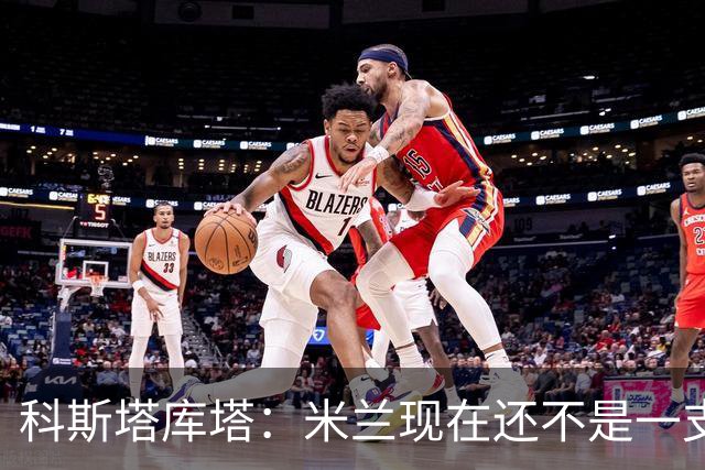 科斯塔库塔：米兰现在还不是一支争冠队，但依然很有前途