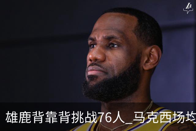 雄鹿背靠背挑战76人 马克西场均30分冲击禁区