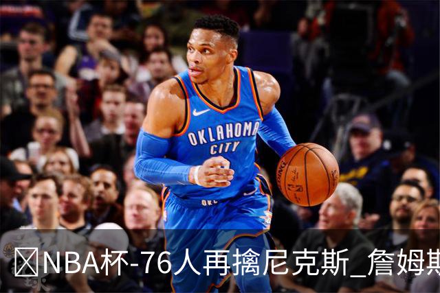 🏀NBA杯-76人再擒尼克斯 詹姆斯20+9+8 马克西27分 唐斯22+12
